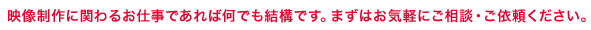 映像制作に関わるお仕事であれば何でも結構です。まずはお気軽にご相談・ご依頼ください。